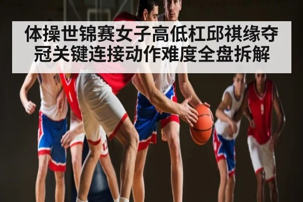体操世锦赛女子高低杠邱祺缘夺冠关键连接动作难度全盘拆解
