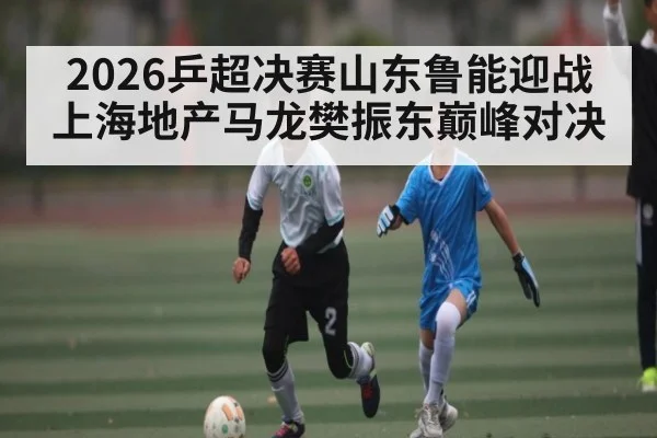 2026乒超决赛山东鲁能迎战上海地产马龙樊振东巅峰对决